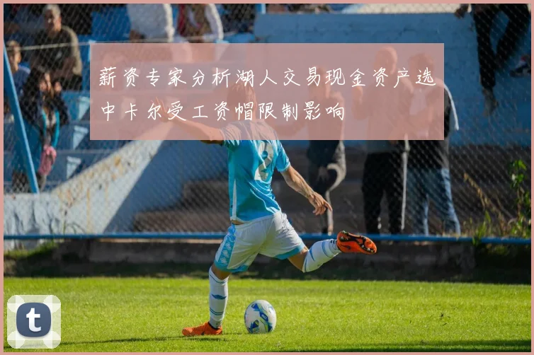 薪资专家分析湖人交易现金资产选中卡尔受工资帽限制影响