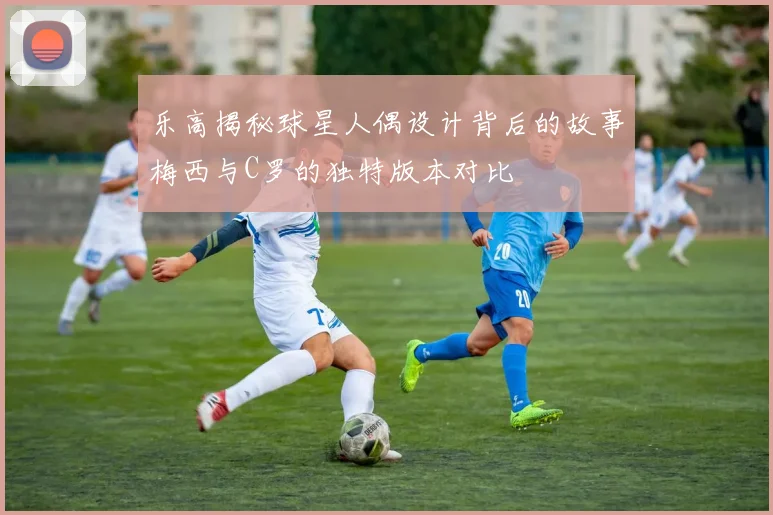 乐高揭秘球星人偶设计背后的故事梅西与C罗的独特版本对比
