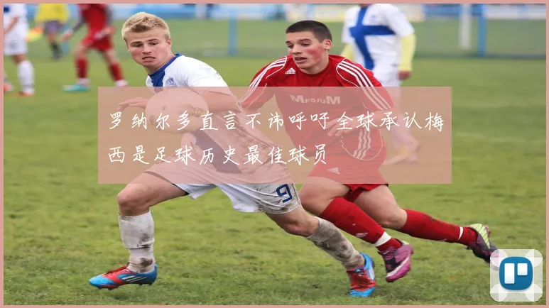 罗纳尔多直言不讳呼吁全球承认梅西是足球历史最佳球员