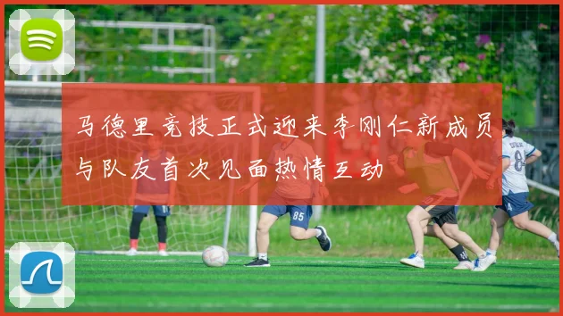 马德里竞技正式迎来李刚仁新成员与队友首次见面热情互动