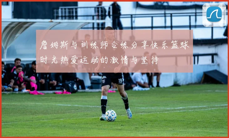 詹姆斯与训练师合练分享快乐篮球时光热爱运动的激情与坚持