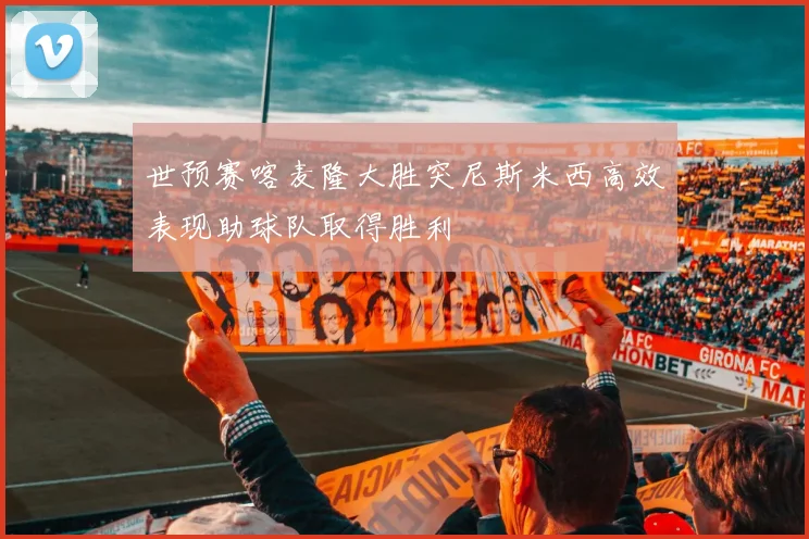 世预赛喀麦隆大胜突尼斯米西高效表现助球队取得胜利