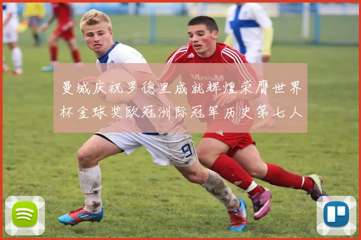 曼城庆祝罗德里成就辉煌荣膺世界杯金球奖欧冠洲际冠军历史第七人